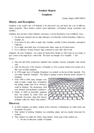 Seminar Report
Graphene
-Tanmay Bagree (MM15B035)
History and Description
Graphene is the world’s first 2-D Material to be discovered ever and hence has a lot of different
unique properties. These features created a great importance of Graphene among researchers and
scientists.
Graphene does not have a fixed definition and hence, it can be described in a lot of different ways: -
1. It is the basic structural unit for other allotropes of Carbon like Carbon Nanotubes, Fullerenes,
Graphite etc.
2. It can hence be also called as single layer Graphite, unrolled Carbon Nanotubes, unwrapped
Fullerenes.
3. It is a single atom thick layer of a honeycomb lattice made up of Carbon atoms.
4. It is a collection of many benzene rings connected to each other side by side.
Originally the term ‘Graphene’ was coined by Hanns-Peter Boehm in 1962 when he was trying to
give a name to the single-layer carbon foils. The name was thought of as ‘Graphite’ + ‘ene’.
History: -
 Since the mid-1850s, people have stipulated that a lamellar structure of graphite oxide should
exist.
 After the discovery of the structure of Graphite in 1916, research started to be carried out to
find ways to isolate graphene.
 In 1970s single layer of Graphite (Graphene) was isolated on the top of other materials. This
was called ‘Epitaxial Graphene’. This helped in getting to know about the atomic structure of
Graphene.
 From 1990 to 2004, many attempts were
made to isolate a single layer of Graphene
but nothing smaller than 50 to 100 layers
could be obtained. The mechanisms used
were chemical and mechanical exfoliation.
 Finally, in 2004, an atom-thick graphene
layer was isolated by Andre Geim and
Konstantin Novoselov using their famous
technique called the ‘Sticky Tape method’.
Discovery
 In 2004, Graphene was finally isolated at the University of Manchester by Andre Geim and
Konstantin Novoselov.
 Their method of isolating Graphene was something unique and was actually discovered by
accident.
 Their method was called the ‘Sticky Tape method’. Some steps of this method are: -
1. We take an ultra-pure sample of Graphite.
 