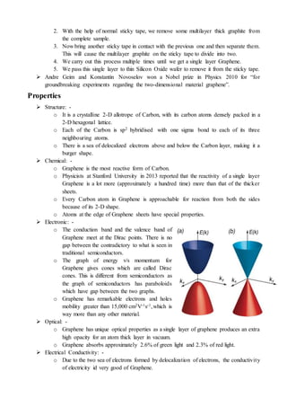 2. With the help of normal sticky tape, we remove some multilayer thick graphite from
the complete sample.
3. Now bring another sticky tape in contact with the previous one and then separate them.
This will cause the multilayer graphite on the sticky tape to divide into two.
4. We carry out this process multiple times until we get a single layer Graphene.
5. We pass this single layer to thin Silicon Oxide wafer to remove it from the sticky tape.
 Andre Geim and Konstantin Novoselov won a Nobel prize in Physics 2010 for “for
groundbreaking experiments regarding the two-dimensional material graphene”.
Properties
 Structure: -
o It is a crystalline 2-D allotrope of Carbon, with its carbon atoms densely packed in a
2-D hexagonal lattice.
o Each of the Carbon is sp2 hybridised with one sigma bond to each of its three
neighbouring atoms.
o There is a sea of delocalized electrons above and below the Carbon layer, making it a
burger shape.
 Chemical: -
o Graphene is the most reactive form of Carbon.
o Physicists at Stanford University in 2013 reported that the reactivity of a single layer
Graphene is a lot more (approximately a hundred time) more than that of the thicker
sheets.
o Every Carbon atom in Graphene is approachable for reaction from both the sides
because of its 2-D shape.
o Atoms at the edge of Graphene sheets have special properties.
 Electronic: -
o The conduction band and the valence band of
Graphene meet at the Dirac points. There is no
gap between the contradictory to what is seen in
traditional semiconductors.
o The graph of energy v/s momentum for
Graphene gives cones which are called Dirac
cones. This is different from semiconductors as
the graph of semiconductors has paraboloids
which have gap between the two graphs.
o Graphene has remarkable electrons and holes
mobility greater than 15,000 cm2V-1s-1,which is
way more than any other material.
 Optical: -
o Graphene has unique optical properties as a single layer of graphene produces an extra
high opacity for an atom thick layer in vacuum.
o Graphene absorbs approximately 2.6% of green light and 2.3% of red light.
 Electrical Conductivity: -
o Due to the two sea of electrons formed by delocalization of electrons, the conductivity
of electricity id very good of Graphene.
 