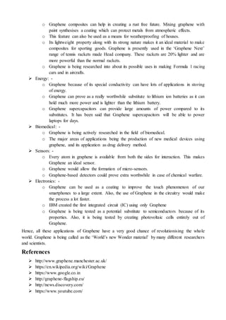 o Graphene composites can help in creating a rust free future. Mixing graphene with
paint synthesises a coating which can protect metals from atmospheric effects.
o This feature can also be used as a means for weatherproofing of houses.
o Its lightweight property along with its strong nature makes it an ideal material to make
composites for sporting goods. Graphene is presently used in the ‘Graphene Next’
range of tennis rackets made Head company. These rackets are 20% lighter and are
more powerful than the normal rackets.
o Graphene is being researched into about its possible uses in making Formula 1 racing
cars and in aircrafts.
 Energy: -
o Graphene because of its special conductivity can have lots of applications in storing
of energy.
o Graphene can prove as a really worthwhile substitute to lithium ion batteries as it can
hold much more power and is lighter than the lithium battery.
o Graphene supercapacitors can provide large amounts of power compared to its
substitutes. It has been said that Graphene supercapacitors will be able to power
laptops for days.
 Biomedical: -
o Graphene is being actively researched in the field of biomedical.
o The major areas of applications being the production of new medical devices using
graphene, and its application as drug delivery method.
 Sensors: -
o Every atom in graphene is available from both the sides for interaction. This makes
Graphene an ideal sensor.
o Graphene would allow the formation of micro-sensors.
o Graphene-based detectors could prove extra worthwhile in case of chemical warfare.
 Electronics: -
o Graphene can be used as a coating to improve the touch phenomenon of our
smartphones to a large extent. Also, the use of Graphene in the circuitry would make
the process a lot faster.
o IBM created the first integrated circuit (IC) using only Graphene
o Graphene is being tested as a potential substitute to semiconductors because of its
properties. Also, it is being tested by creating photovoltaic cells entirely out of
Graphene.
Hence, all these applications of Graphene have a very good chance of revolutionising the whole
world. Graphene is being called as the ‘World’s new Wonder material’ by many different researchers
and scientists.
References
 http://www.graphene.manchester.ac.uk/
 https://en.wikipedia.org/wiki/Graphene
 https://www.google.co.in
 http://graphene-flagship.eu/
 http://news.discovery.com/
 https://www.youtube.com/
 