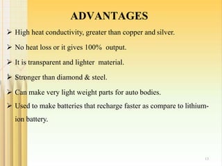 ADVANTAGES
13
 High heat conductivity, greater than copper and silver.
 No heat loss or it gives 100% output.
 It is transparent and lighter material.
 Stronger than diamond & steel.
 Can make very light weight parts for auto bodies.
 Used to make batteries that recharge faster as compare to lithium-
ion battery.
 