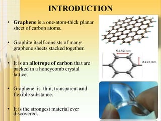 INTRODUCTION
• Graphene is a one-atom-thick planar
sheet of carbon atoms.
• Graphite itself consists of many
graphene sheets stacked together.
• It is an allotrope of carbon that are
packed in a honeycomb crystal
lattice.
• Graphene is thin, transparent and
flexible substance.
• It is the strongest material ever
discovered. 3
 