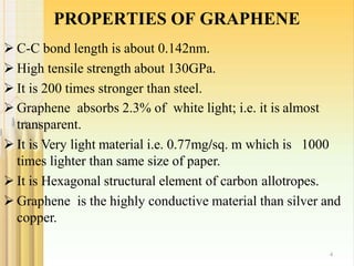 PROPERTIES OF GRAPHENE
4
 C-C bond length is about 0.142nm.
 High tensile strength about 130GPa.
 It is 200 times stronger than steel.
 Graphene absorbs 2.3% of white light; i.e. it is almost
transparent.
 It is Very light material i.e. 0.77mg/sq. m which is 1000
times lighter than same size of paper.
 It is Hexagonal structural element of carbon allotropes.
 Graphene is the highly conductive material than silver and
copper.
 