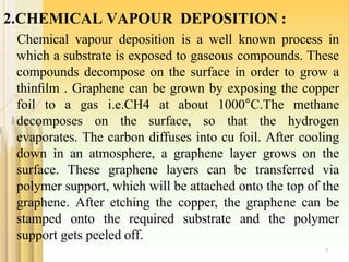 2.CHEMICAL VAPOUR DEPOSITION :
7
Chemical vapour deposition is a well known process in
which a substrate is exposed to gaseous compounds. These
compounds decompose on the surface in order to grow a
thinﬁlm . Graphene can be grown by exposing the copper
foil to a gas i.e.CH4 at about 1000°C.The methane
decomposes on the surface, so that the hydrogen
evaporates. The carbon diffuses into cu foil. After cooling
down in an atmosphere, a graphene layer grows on the
surface. These graphene layers can be transferred via
polymer support, which will be attached onto the top of the
graphene. After etching the copper, the graphene can be
stamped onto the required substrate and the polymer
support gets peeled off.
 