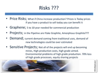 Risks ???
• Price Risks; What if China increase production? Prices is Today prices
                if you have a product to sell today you can benefit it
• Graphene; 5 to 10 year needed for commercial production
• Projects; in the Pipeline are Flake Graphite, Amorphous Graphite???
• Demand; current demand coming from traditional uses, demand of
                new technologies could be over estimated
• Sensitive Projects; Not all of the projects will end up becoming
                mines, High production costs, high grade aimed.
                Environmental problems of high grade production. 70% loss
                of high grade processes, equity sharing projects
 