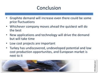 Conclusion
• Graphite demand will increase even there could be some
  price fluctuations
• Whichever company moves ahead the quickest will do
  the best
• New applications and technology will drive the demand
  but will take time
• Low cost projects are important
• Turkey has undiscovered, undeveloped potential and low
  cost production opportunites, and European market is
  next to it
 