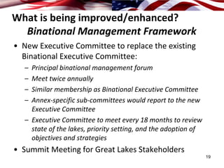 What is being improved/enhanced?
  Binational Management Framework
• New Executive Committee to replace the existing 
  Binational Executive Committee:
   – Principal binational management forum
   – Meet twice annually
   – Similar membership as Binational Executive Committee 
   – Annex‐specific sub‐committees would report to the new 
     Executive Committee
   – Executive Committee to meet every 18 months to review 
     state of the lakes, priority setting, and the adoption of 
     objectives and strategies
• Summit Meeting for Great Lakes Stakeholders
                                                                  19
 