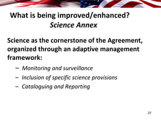 What is being improved/enhanced?
            Science Annex
Science as the cornerstone of the Agreement, 
organized through an adaptive management 
framework: 
   – Monitoring and surveillance
  – Inclusion of specific science provisions
  – Cataloguing and Reporting



                                                27
 