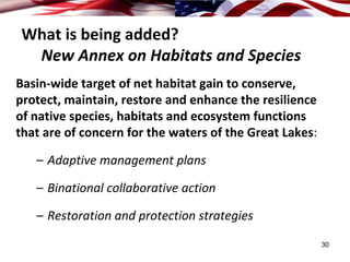 What is being added? 
 New Annex on Habitats and Species
Basin‐wide target of net habitat gain to conserve, 
protect, maintain, restore and enhance the resilience 
of native species, habitats and ecosystem functions 
that are of concern for the waters of the Great Lakes:

   – Adaptive management plans

   – Binational collaborative action

   – Restoration and protection strategies
                                                         30
 