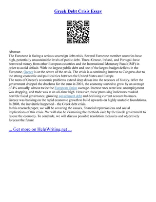 Greek Debt Crisis Essay
Abstract
The Eurozone is facing a serious sovereign debt crisis. Several Eurozone member countries have
high, potentially unsustainable levels of public debt. Three–Greece, Ireland, and Portugal–have
borrowed money from other European countries and the International Monetary Fund (IMF) in
order to avoid default. With the largest public debt and one of the largest budget deficits in the
Eurozone, Greece is at the centre of the crisis. The crisis is a continuing interest to Congress due to
the strong economic and political ties between the United States and Europe.
The roots of Greece's economic problems extend deep down into the recesses of history. After the
government dropped the drachma for the euro in 2001, the economy started to grow by an average
of 4% annually, almost twice the European Union average. Interest rates were low, unemployment
was dropping, and trade was at an all–time high. However, these promising indicators masked
horrible fiscal governance, growing government debt and declining current account balances.
Greece was banking on the rapid economic growth to build upwards on highly unstable foundations.
In 2008, the inevitable happened – the Greek debt crisis.
In this research paper, we will be covering the causes, financial repercussions and social
implications of this crisis. We will also be examining the methods used by the Greek government to
rescue the economy. To conclude, we will discuss possible resolution measures and objectively
forecast the future
... Get more on HelpWriting.net ...
 