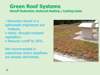 Green Roof Systems Runoff Reduction, Reduced Heating / Cooling Costs Rainwater stored in a  lightweight engineered soil  medium; Hardy, drought-resistant  vegetation; Reduces runoff by 50%. Not recommended in watersheds where baseflows are already diminished. 