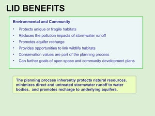 Environmental and Community Protects unique or fragile habitats Reduces the pollution impacts of stormwater runoff Promotes aquifer recharge Provides opportunities to link wildlife habitats Conservation values are part of the planning process Can further goals of open space and community development plans The planning process inherently protects natural resources, minimizes direct and untreated stormwater runoff to water bodies,  and promotes recharge to underlying aquifers.  LID BENEFITS  