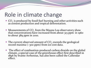 Role in climatechangeCO2 is produced by fossil fuel burning and other activities such as cement production and tropical deforestation.Measurements of CO2 from the Mauna Loa observatory show that concentrations have increased from about 313 ppm in 1960 to about 389 ppm in 2010. The current observed amount of CO2 exceeds the geological record maxima (~300 ppm) from ice core data. The effect of combustion-produced carbon dioxide on the global climate, a special case of the greenhouse effect first described in 1896 by Svante Arrhenius, has also been called the Callendar effect.