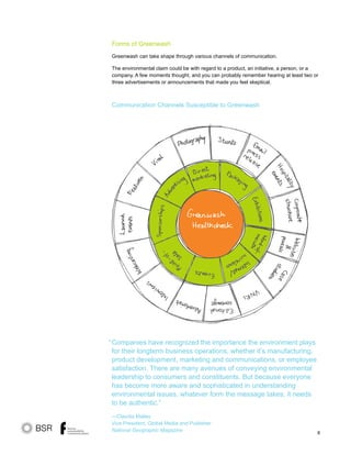 8
Companies have recognized the importance the environment plays
for their longterm business operations, whether it’s manufacturing,
product development, marketing and communications, or employee
satisfaction. There are many avenues of conveying environmental
leadership to consumers and constituents. But because everyone
has become more aware and sophisticated in understanding
environmental issues, whatever form the message takes, it needs
to be authentic.”
—Claudia Malley
Vice President, Global Media and Publisher
National Geographic Magazine
“
Forms of Greenwash
Greenwash can take shape through various channels of communication.
The environmental claim could be with regard to a product, an initiative, a person, or a
company. A few moments thought, and you can probably remember hearing at least two or
three advertisements or announcements that made you feel skeptical.
Communication Channels Susceptible to Greenwash
 