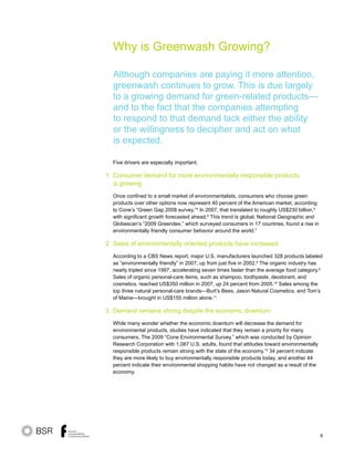 9
Why is Greenwash Growing?
Five drivers are especially important.
Consumer demand for more environmentally responsible products
is growing
Once confined to a small market of environmentalists, consumers who choose green
products over other options now represent 40 percent of the American market, according
to Cone’s “Green Gap 2008 survey.”4
In 2007, that translated to roughly US$230 billion,5
with significant growth forecasted ahead.6
This trend is global; National Geographic and
Globescan’s “2009 Greendex,” which surveyed consumers in 17 countries, found a rise in
environmentally friendly consumer behavior around the world.7
Sales of environmentally oriented products have increased
According to a CBS News report, major U.S. manufacturers launched 328 products labeled
as “environmentally friendly” in 2007, up from just five in 2002.8
The organic industry has
nearly tripled since 1997, accelerating seven times faster than the average food category.9
Sales of organic personal-care items, such as shampoo, toothpaste, deodorant, and
cosmetics, reached US$350 million in 2007, up 24 percent from 2005.10
Sales among the
top three natural personal-care brands—Burt’s Bees, Jason Natural Cosmetics, and Tom’s
of Maine—brought in US$155 million alone.11
Demand remains strong despite the economic downturn
While many wonder whether the economic downturn will decrease the demand for
environmental products, studies have indicated that they remain a priority for many
consumers. The 2009 “Cone Environmental Survey,” which was conducted by Opinion
Research Corporation with 1,087 U.S. adults, found that attitudes toward environmentally
responsible products remain strong with the state of the economy.12
34 percent indicate
they are more likely to buy environmentally responsible products today, and another 44
percent indicate their environmental shopping habits have not changed as a result of the
economy.
1
2
3
Although companies are paying it more attention,
greenwash continues to grow. This is due largely
to a growing demand for green-related products—
and to the fact that the companies attempting
to respond to that demand lack either the ability
or the willingness to decipher and act on what
is expected.
 