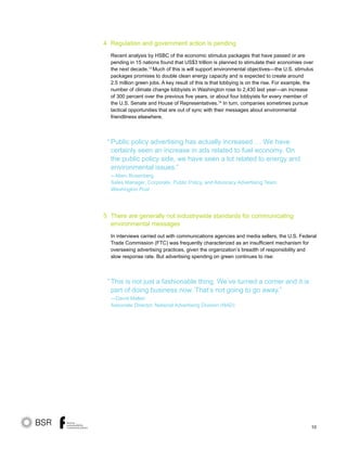 10
Regulation and government action is pending
Recent analysis by HSBC of the economic stimulus packages that have passed or are
pending in 15 nations found that US$3 trillion is planned to stimulate their economies over
the next decade.13
Much of this is will support environmental objectives—the U.S. stimulus
packages promises to double clean energy capacity and is expected to create around
2.5 million green jobs. A key result of this is that lobbying is on the rise. For example, the
number of climate change lobbyists in Washington rose to 2,430 last year—an increase
of 300 percent over the previous five years, or about four lobbyists for every member of
the U.S. Senate and House of Representatives.14
In turn, companies sometimes pursue
tactical opportunities that are out of sync with their messages about environmental
friendliness elsewhere.
Public policy advertising has actually increased … We have
certainly seen an increase in ads related to fuel economy. On
the public policy side, we have seen a lot related to energy and
environmental issues.”
—Marc Rosenberg
Sales Manager, Corporate, Public Policy, and Advocacy Advertising Team,
Washington Post
There are generally not industrywide standards for communicating
environmental messages
In interviews carried out with communications agencies and media sellers, the U.S. Federal
Trade Commission (FTC) was frequently characterized as an insufficient mechanism for
overseeing advertising practices, given the organization’s breadth of responsibility and
slow response rate. But advertising spending on green continues to rise:
This is not just a fashionable thing. We’ve turned a corner and it is
part of doing business now. That’s not going to go away.”
—David Mallen
Associate Director, National Advertising Division (NAD)
“
“
4
5
 