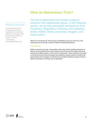 12
What do Stakeholders Think?
While not an exhaustive list, these groups of stakeholder groups are common to most
companies and can provide a picture of different influential perspectives.
It All Adds Up
Ideally, companies want clear, measureable criteria about what constitutes greenwash so
they can be sure whether their communications pass the test. But the reality is that every
individual has different ideas on what is and isn’t greenwash. These conclusions are based
on the preconceived notions that people have regarding company behavior as well as the
actual content of the message. An individual may consider the following range of factors in
determining whether a particular claim is greenwash.
The rise in greenwash has incited a range of
reactions from stakeholder groups. In the following
section, we provide greenwash perspectives from:
Customers; Regulatory, enforcing, and mediating
bodies; NGOs; Media: journalists, bloggers, and
media sellers.
Definitions of Greenwash
“Used to describe the act
of misleading consumers
regarding the environmental
practices of a company or the
environmental benefits of a
product or service.”
—Greenpeace
(www.stopgreenwash.org)
 