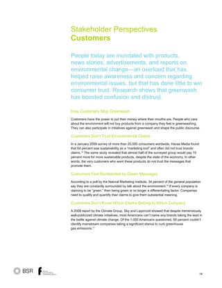 14
How Customers Stop Greenwash
Customers have the power to put their money where their mouths are. People who care
about the environment will not buy products from a company they feel is greenwashing.
They can also participate in initiatives against greenwash and shape the public discourse.
Customers Don’t Trust Environmental Claims
In a January 2009 survey of more than 20,000 consumers wordwide, Havas Media found
that 64 percent saw sustainability as a “marketing tool” and often did not trust brands’
claims.15
The same study revealed that almost half of the surveyed group would pay 10
percent more for more sustainable products, despite the state of the economy. In other
words, the very customers who want these products do not trust the messages that
promote them.
Customers Feel Bombarded by Green Messages
According to a poll by the Natural Marketing Institute, 34 percent of the general population
say they are constantly surrounded by talk about the environment.16
If every company is
claiming to be “green,” then being green is no longer a differentiating factor. Companies
need to qualify and quantify their claims to give them substantial meaning.
Customers Don’t Know Which Claims Belong to Which Company
A 2008 report by the Climate Group, Sky and Lippincott showed that despite tremendously
well-publicized climate initiatives, most Americans can’t name any brands taking the lead in
the battle against climate change. Of the 1,000 Americans questioned, 65 percent couldn’t
identify mainstream companies taking a significant stance to curb greenhouse
gas emissions.17
Stakeholder Perspectives
Customers
People today are inundated with products,
news stories, advertisements, and reports on
environmental change—an overload that has
helped raise awareness and concern regarding
environmental issues, but that has done little to win
consumer trust. Research shows that greenwash
has boosted confusion and distrust.
 