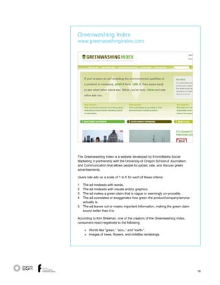 16
The Greenwashing Index is a website developed by EnviroMedia Social
Marketing in partnership with the University of Oregon School of Journalism
and Communication that allows people to upload, rate, and discuss green
advertisements.
Users rate ads on a scale of 1 to 5 for each of these criteria:
1 The ad misleads with words.
2 The ad misleads with visuals and/or graphics.
3 The ad makes a green claim that is vague or seemingly un-provable.
4 The ad overstates or exaggerates how green the product/company/service
actually is.
5 The ad leaves out or masks important information, making the green claim
sound better than it is.
According to Kim Sheehan, one of the creators of the Greenwashing Index,
consumers react negatively to the following:
» Words like “green,” “eco-,” and “earth-”.
» Images of trees, flowers, and childlike renderings.
Greenwashing Index
www.greenwashingindex.com
 