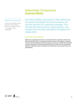 19
Stakeholder Perspectives
Activist NGOs
How NGOs Stop Greenwash
NGOs have long played activist roles—even before the term “greenwash” existed. Such
NGOs educate the public on recognizing what does and does not constitute a valid claim.
As environmental messages have become popular in recent years, NGOs have developed
a range of approaches to expose greenwashing. NGOs can also work with companies to
help them understand issues more deeply and provide advice to ensure that they are not
greenwashing.
For Activist NGOs, greenwash is often defined by
the actions throughout the entire company, not
just the accuracy of a particular message. This
includes the core business, policy stances, and
impacts from business operations throughout the
supply chain.
Definitions of Greenwash
“Using environmentally friendly
programs to draw attention
away from unfriendly activities.”
—Los Angeles Times
(10/08/2006)
 