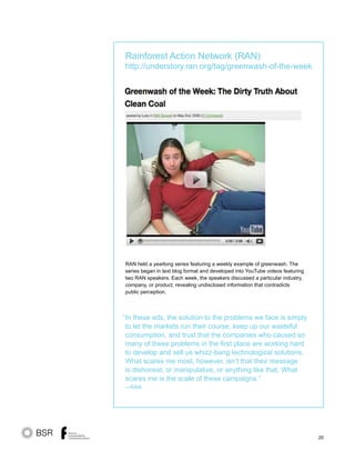 20
RAN held a yearlong series featuring a weekly example of greenwash. The
series began in text blog format and developed into YouTube videos featuring
two RAN speakers. Each week, the speakers discussed a particular industry,
company, or product, revealing undisclosed information that contradicts
public perception.
In these ads, the solution to the problems we face is simply
to let the markets run their course, keep up our wasteful
consumption, and trust that the companies who caused so
many of these problems in the first place are working hard
to develop and sell us whizz-bang technological solutions.
What scares me most, however, isn’t that their message
is dishonest, or manipulative, or anything like that. What
scares me is the scale of these campaigns.”
—RAN
“
Rainforest Action Network (RAN)
http://understory.ran.org/tag/greenwash-of-the-week
 