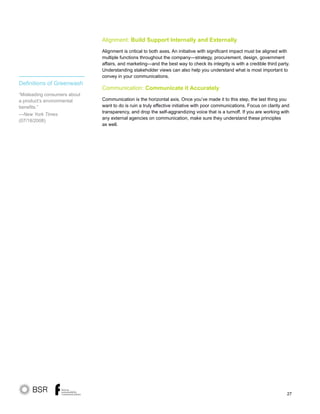 27
Alignment: Build Support Internally and Externally
Alignment is critical to both axes. An initiative with significant impact must be aligned with
multiple functions throughout the company—strategy, procurement, design, government
affairs, and marketing—and the best way to check its integrity is with a credible third party.
Understanding stakeholder views can also help you understand what is most important to
convey in your communications.
Communication: Communicate it Accurately
Communication is the horizontal axis. Once you’ve made it to this step, the last thing you
want to do is ruin a truly effective initiative with poor communications. Focus on clarity and
transparency, and drop the self-aggrandizing voice that is a turnoff. If you are working with
any external agencies on communication, make sure they understand these principles
as well.
Definitions of Greenwash
“Misleading consumers about
a product’s environmental
benefits.”
—New York Times
(07/18/2008)
 