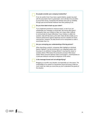 30
Do people consider your company trustworthy?
If not, be careful. Even if you have a good initiative, people may start
with the assumption that it is greenwash, and it will take time and effort
to prove them wrong. Companies that already have built up credibility
through past environmental initiatives have less justifying to do.
Do you have data to back up your claim?	 	
Try to implement practices to measure impact, or see if you can
substantiate your message on actual data. Not having data doesn’t
necessarily mean your initiative is fake, but it does make it difficult
to communicate its impact effectively. If your initiative is called into
question, data will help back up the claim. Data will also enable you to
measure performance against objectives and set a baseline for future
improvement. However, the data should not be manipulated to make it
sound better than it is.
Are you conveying your understanding of the big picture?
When describing a product, companies often highlight an individual
feature (“lightest”), but the environment is an integrated system and
focusing on one attribute (“energy-efficient”) may lead the viewer to
question others (“What about the production process? What about
waste? What consumer behavior does it encourage?”). Overemphasis on
a particular attribute could lead to skepticism of the others.
Is the message honest and not self-glorifying?	
Bragging is a turnoff in any situation, but especially so in this space. The
sustainability of our planet is a tremendous issue and trying to take too
much credit can make you sound like you don’t understand the gravity of
the situation.
 
