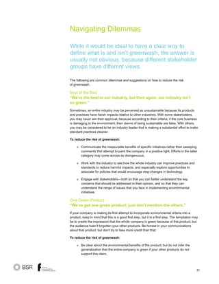 31
Navigating Dilemmas
While it would be ideal to have a clear way to
define what is and isn’t greenwash, the answer is
usually not obvious, because different stakeholder
groups have different views.
The following are common dilemmas and suggestions on how to reduce the risk
of greenwash.
Best of the Bad
“We’re the best in our industry, but then again, our industry isn’t
so green.”
Sometimes, an entire industry may be perceived as unsustainable because its products
and practices have harsh impacts relative to other industries. With some stakeholders,
you may never win their approval, because according to their criteria, if the core business
is damaging to the environment, then claims of being sustainable are false. With others,
you may be considered to be an industry leader that is making a substantial effort to make
standard practices cleaner.
To reduce the risk of greenwash:
	 » Communicate the measurable benefits of specific initiatives rather than sweeping
comments that attempt to paint the company in a positive light. Efforts in the latter
category may come across as disingenuous.
	 » Work with the industry to see how the whole industry can improve practices and
standards to reduce harmful impacts, and especially explore opportunities to
advocate for policies that would encourage step-changes in technology.
	 » Engage with stakeholders—both so that you can better understand the key
concerns that should be addressed in their opinion, and so that they can
understand the range of issues that you face in implementing environmental
initiatives.
One Green Product
“We’ve got one green product; just don’t mention the others.”
If your company is making its first attempt to incorporate environmental criteria into a
product, keep in mind that this is a good first step, but it is a first step. The temptation may
be to create the impression that the whole company is green because of this product, but
the audience hasn’t forgotten your other products. Be honest in your communications
about that product, but don’t try to take more credit than that.
To reduce the risk of greenwash:
» Be clear about the environmental benefits of the product, but do not infer the
generalization that the entire company is green if your other products do not
support this claim.
 