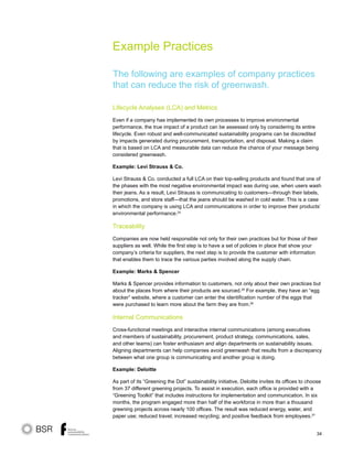 34
Example Practices
The following are examples of company practices
that can reduce the risk of greenwash.
Lifecycle Analyses (LCA) and Metrics
Even if a company has implemented its own processes to improve environmental
performance, the true impact of a product can be assessed only by considering its entire
lifecycle. Even robust and well-communicated sustainability programs can be discredited
by impacts generated during procurement, transportation, and disposal. Making a claim
that is based on LCA and measurable data can reduce the chance of your message being
considered greenwash.
Example: Levi Strauss  Co.
Levi Strauss  Co. conducted a full LCA on their top-selling products and found that one of
the phases with the most negative environmental impact was during use, when users wash
their jeans. As a result, Levi Strauss is communicating to customers—through their labels,
promotions, and store staff—that the jeans should be washed in cold water. This is a case
in which the company is using LCA and communications in order to improve their products’
environmental performance.24
Traceability
Companies are now held responsible not only for their own practices but for those of their
suppliers as well. While the first step is to have a set of policies in place that show your
company’s criteria for suppliers, the next step is to provide the customer with information
that enables them to trace the various parties involved along the supply chain.
Example: Marks  Spencer
Marks  Spencer provides information to customers, not only about their own practices but
about the places from where their products are sourced.25
For example, they have an “egg
tracker” website, where a customer can enter the identification number of the eggs that
were purchased to learn more about the farm they are from.26
Internal Communications
Cross-functional meetings and interactive internal communications (among executives
and members of sustainability, procurement, product strategy, communications, sales,
and other teams) can foster enthusiasm and align departments on sustainability issues.
Aligning departments can help companies avoid greenwash that results from a discrepancy
between what one group is communicating and another group is doing.
Example: Deloitte
As part of its “Greening the Dot” sustainability initiative, Deloitte invites its offices to choose
from 37 different greening projects. To assist in execution, each office is provided with a
“Greening Toolkit” that includes instructions for implementation and communication. In six
months, the program engaged more than half of the workforce in more than a thousand
greening projects across nearly 100 offices. The result was reduced energy, water, and
paper use; reduced travel; increased recycling; and positive feedback from employees.27
 