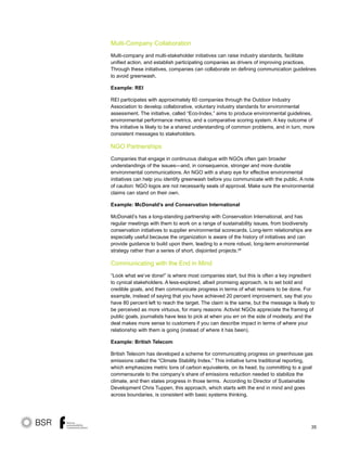 35
Multi-Company Collaboration
Multi-company and multi-stakeholder initiatives can raise industry standards, facilitate
unified action, and establish participating companies as drivers of improving practices.
Through these initiatives, companies can collaborate on defining communication guidelines
to avoid greenwash.
Example: REI
REI participates with approximately 60 companies through the Outdoor Industry
Association to develop collaborative, voluntary industry standards for environmental
assessment. The initiative, called “Eco-Index,” aims to produce environmental guidelines,
environmental performance metrics, and a comparative scoring system. A key outcome of
this initiative is likely to be a shared understanding of common problems, and in turn, more
consistent messages to stakeholders.
NGO Partnerships
Companies that engage in continuous dialogue with NGOs often gain broader
understandings of the issues—and, in consequence, stronger and more durable
environmental communications. An NGO with a sharp eye for effective environmental
initiatives can help you identify greenwash before you communicate with the public. A note
of caution: NGO logos are not necessarily seals of approval. Make sure the environmental
claims can stand on their own.
Example: McDonald’s and Conservation International
McDonald’s has a long-standing partnership with Conservation International, and has
regular meetings with them to work on a range of sustainability issues, from biodiversity
conservation initiatives to supplier environmental scorecards. Long-term relationships are
especially useful because the organization is aware of the history of initiatives and can
provide guidance to build upon them, leading to a more robust, long-term environmental
strategy rather than a series of short, disjointed projects.28
Communicating with the End in Mind
“Look what we’ve done!” is where most companies start, but this is often a key ingredient
to cynical stakeholders. A less-explored, albeit promising approach, is to set bold and
credible goals, and then communicate progress in terms of what remains to be done. For
example, instead of saying that you have achieved 20 percent improvement, say that you
have 80 percent left to reach the target. The claim is the same, but the message is likely to
be perceived as more virtuous, for many reasons: Activist NGOs appreciate the framing of
public goals, journalists have less to pick at when you err on the side of modesty, and the
deal makes more sense to customers if you can describe impact in terms of where your
relationship with them is going (instead of where it has been).
Example: British Telecom
British Telecom has developed a scheme for communicating progress on greenhouse gas
emissions called the “Climate Stability Index.” This initiative turns traditional reporting,
which emphasizes metric tons of carbon equivalents, on its head, by committing to a goal
commensurate to the company’s share of emissions reduction needed to stabilize the
climate, and then states progress in those terms. According to Director of Sustainable
Development Chris Tuppen, this approach, which starts with the end in mind and goes
across boundaries, is consistent with basic systems thinking.
 