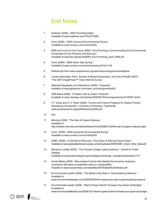 38
End Notes
Edelman (2009). “2009 Trust Barometer.”
Available at www.edelman.com/TRUST/2009
Cone (2009). “2009 Consumer Environmental Survey.”
Available at www.coneinc.com/content2030
BSR and Forum for the Future (2008). “Eco-Promising: Communicating the Environmental
Credentials of Your Products and Services.”
Available at www.bsr.org/reports/BSR_Eco-Promising_April_2008.pdf
Cone (2008). “2008 Green Gap Survey.”
Available at www.coneinc.com/news/request.php?id=1135
Referenced from www.coopamerica.org/cabn/resources/greenmarketplace
Landor Associates; Penn, Schoen  Berland Associates; and Cohn  Wolfe (2007).
“The 2007 ImagePower™ Green Brands Survey.”
National Geographic and GlobeScan (2009). “Greendex.”
Available at www.globescan.com/news_archives/greendex09
CBS News (2008). “A Closer Look at ‘Green’ Products.”
Available at www.cbsnews.com/stories/2008/05/18/eveningnews/main4105507.shtml
F.T. Jones and S. C. Ricke (2008). “Current and Future Prospects for Organic Poultry:
Symposium Introduction,” University of Arkansas, Fayetteville.
www.poultryscience.org/psa08/abstracts/004.pdf
Ibid.
Mercola (2008). “The Rise of Organic Makeup.”
Available at
http://articles.mercola.com/sites/articles/archive/2008/01/22/the-rise-of-organic-makeup.aspx
Cone (2009). “2009 Consumer Environmental Survey.”
Available at www.coneinc.com/content2030
HSBC (2009). “A Climate for Recovery: The Colour of Stimulus Goes Green.”
Available at www.globaldashboard.org/wp-content/uploads/2009/HSBC_Green_New_Deal.pdf
Marianne Lavelle (2009). “The Climate Change Lobby Explosion,” Centre for Public
Integrity.
Available at www.publicintegrity.org/investigations/climate_change/articles/entry/1171
Havas Media (2008). “New research shows that despite the economic recession,
consumers still place considerable value on sustainability.”
Avalable at www.havasmedia.com/staticfiles/SF09Global%20release.pdf
Environmental Leader (2008). “The Media’s Key Role in ‘Greenwashing Washout.”
Available at
www.environmentalleader.com/2008/08/04/the-medias-key-role-in-greenwashing-washout
Environmental Leader (2008). “Want A Green Brand? Increase Your Green Ad Budget.”
Available at
www.environmentalleader.com/2008/10/31/want-a-green-brand-increase-your-green-ad-budget
1
2
3
4
5
6
7
8
9
10
11
12
13
14
15
16
17
 