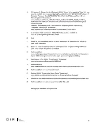 39
Christopher A. Cole and Linda A Goldstein (2008). “‘Green’ Is So Appealing,” New York Law
Journal. Available at www.law.com/jsp/nylj/PubArticleNY.jsp?id=1202424493387slreturn=1
See also: Proskauer Rose LLP® (2008). “Client Alert: NAD Addresses Rise in Green
Marketing Claims” Available at
www.proskauer.com/news_publications/client_alerts/content/2008_10_09/_res/id=sa_
PDF/16956-100708-NAD%20Addresses%20Rise%20in%20Green%20Marketing%20
Claims-ca-v3.pdf
See also: NAD® News (2008). “NAD Examines Advertising for GP Plastics Corp.
‘Polygreen’ Plastic Bags.” Available at:
www.bpiworld.org/Content/Documents/Document.ashx?DocId=34623
U.S. Federal Trade Comissions (1998) “ Marketing Guides.” Available at
www.ftc.gov/bcp/grnrule/guides980427.htm
Ibid.
Based on successive searches for the term “greenwash” or “greenwashing,” refined by
year, using LexisNexis.
Based on successive searches for the term “greenwash” or “greenwashing,” refined by
year, using Google Blog Search on 7/08/09.
Referenced from
www.marketingcharts.com/interactive/environmental-action-sustainability-hot-blogosphere-
topics-4065/nielsen-green-conversation-top-5-greenwashing-topics-2007jpg
Levi Strauss  Co. (2008). “Annual report.” Available at
www.levistrauss.com/Downloads/AR_2008.pdf
Referenced from
www.marksandspencer.com/Our-Sourcing-About-our-Food-Food-Wine/b/56423031
Referenced from www.yourmandsfarm.com.
Deloitte (2008). “Crossing the Green Divide.” Available at
www.deloitte.com/dtt/cda/doc/content/us_es_CrossingtheGreenDivide.pdf
Referenced from www.conservation.org/discover/partnership/corporate/Pages/mcdonalds.aspx
Referenced from www.atkearney.com/main.taf?p=1,5,1,223
Photographs from www.istockphoto.com.
18
19
20
21
22
23
24
25
26
27
28
29
 