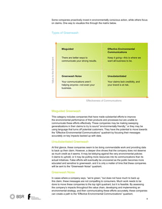 4
Misguided Greenwash
This category includes companies that have made substantial efforts to improve
the environmental performance of their products and processes but are unable to
communicate these efforts effectively. These companies may be making sweeping
generalizations in their claims to try to sound “environmentally friendly,” or they may be
using language that turns off potential customers. They have the potential to move towards
the “Effective Environmental Communications” quadrant by focusing their messages
accurately on key impacts backed up with data.
Unsubstantiated Greenwash
At first glance, these companies seem to be doing commendable work and providing data
to back up their claim. However, a deeper dive shows that the company does not deserve
as much credit as it seems. It may be lobbying against the very environmental policies
it claims to uphold, or it may be putting more resources into its communications than its
actual initiatives. False efforts will eventually be uncovered as the public becomes more
educated and sensitive to greenwash, and it is only a matter of time that these companies
will be sent to the “Greenwash Noise” quadrant.
Greenwash Noise
In cases where a company says, “we’re green,” but does not have much to back up
this claim, these messages are not compelling to consumers. Much work needs to be
done to move these companies to the top right quadrant, but it is feasible. By assessing
the company’s impacts throughout the value chain, developing and implementing an
environmental strategy, and then communicating these efforts accurately, these companies
can create a path to the “Effective Environmental Communications” quadrant.
Types of Greenwash
Some companies proactively invest in environmentally conscious action, while others focus
on claims. One way to visualize this through the matrix below.
Effective Environmental
Communications
Keep it going—this is where we
want all business to be.
Unsubstantiated
Your claims lack credibiliy, and
your brand is at risk.
Misguided
There are better ways to
communicate your strong results.
ValuetotheEnvironment
Effectiveness of Communications
Greenwash Noise
Your communications aren’t
helping anyone—not even your
business.
 