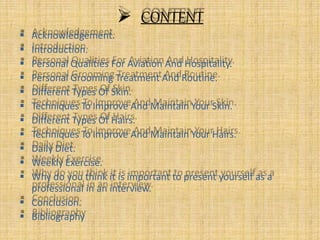  CONTENT
 Acknowledgement.
 Introduction.
 Personal Qualities For Aviation And Hospitality.
 Personal Grooming Treatment And Routine.
 Different Types Of Skin.
 Techniques To Improve And Maintain Your Skin.
 Different Types Of Hairs.
 Techniques To Improve And Maintain Your Hairs.
 Daily Diet.
 Weekly Exercise.
 Why do you think it is important to present yourself as a
professional in an interview.
 Conclusion.
 Bibliography
 