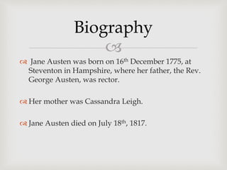 
 Jane Austen was born on 16th December 1775, at
Steventon in Hampshire, where her father, the Rev.
George Austen, was rector.
 Her mother was Cassandra Leigh.
 Jane Austen died on July 18th, 1817.
Biography
 