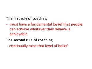 The first rule of coaching
- must have a fundamental belief that people
   can achieve whatever they believe is
   achievable
The second rule of coaching
 - continually raise that level of belief
 