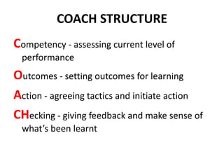 COACH STRUCTURE
Competency - assessing current level of
  performance
Outcomes - setting outcomes for learning
Action - agreeing tactics and initiate action
CHecking - giving feedback and make sense of
  what’s been learnt
 