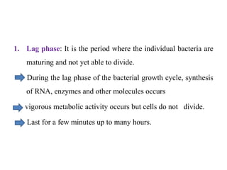 1. Lag phase: It is the period where the individual bacteria are
maturing and not yet able to divide.
During the lag phase of the bacterial growth cycle, synthesis
of RNA, enzymes and other molecules occurs
vigorous metabolic activity occurs but cells do not divide.
Last for a few minutes up to many hours.
 