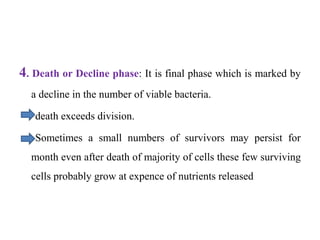 4. Death or Decline phase: It is final phase which is marked by
a decline in the number of viable bacteria.
death exceeds division.
Sometimes a small numbers of survivors may persist for
month even after death of majority of cells these few surviving
cells probably grow at expence of nutrients released
 