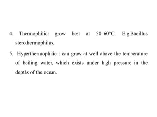 4. Thermophilic: grow best at 50–60°C. E.g.Bacillus
sterothermophilus.
5. Hyperthermophilic : can grow at well above the temperature
of boiling water, which exists under high pressure in the
depths of the ocean.
 