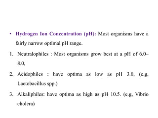 • Hydrogen Ion Concentration (pH): Most organisms have a
fairly narrow optimal pH range.
1. Neutralophiles : Most organisms grow best at a pH of 6.0–
8.0,
2. Acidophiles : have optima as low as pH 3.0, (e.g,
Lactobacillus spp.)
3. Alkaliphiles: have optima as high as pH 10.5. (e.g, Vibrio
cholera)
 