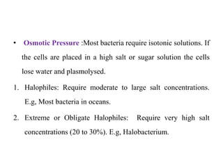 • Osmotic Pressure :Most bacteria require isotonic solutions. If
the cells are placed in a high salt or sugar solution the cells
lose water and plasmolysed.
1. Halophiles: Require moderate to large salt concentrations.
E.g, Most bacteria in oceans.
2. Extreme or Obligate Halophiles: Require very high salt
concentrations (20 to 30%). E.g, Halobacterium.
 