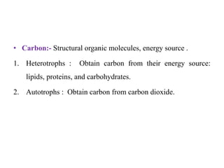 • Carbon:- Structural organic molecules, energy source .
1. Heterotrophs : Obtain carbon from their energy source:
lipids, proteins, and carbohydrates.
2. Autotrophs : Obtain carbon from carbon dioxide.
 