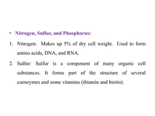 • Nitrogen, Sulfur, and Phosphorus:
1. Nitrogen: Makes up 5% of dry cell weight. Used to form
amino acids, DNA, and RNA.
2. Sulfur: Sulfur is a component of many organic cell
substances. It forms part of the structure of several
coenzymes and some vitamins (thiamin and biotin).
 