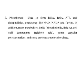 3. Phosphorus: Used to form DNA, RNA, ATP, and
phospholipids, coenzymes like NAD, NADP, and flavins. In
addition, many metabolites, lipids (phospholipids, lipid A), cell
wall components (teichoic acid), some capsular
polysaccharides, and some proteins are phosphorylated.
 