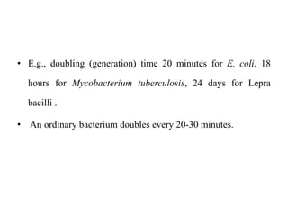 • E.g., doubling (generation) time 20 minutes for E. coli, 18
hours for Mycobacterium tuberculosis, 24 days for Lepra
bacilli .
• An ordinary bacterium doubles every 20-30 minutes.
 