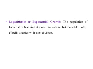 • Logarithmic or Exponential Growth: The population of
bacterial cells divide at a constant rate so that the total number
of cells doubles with each division.
 