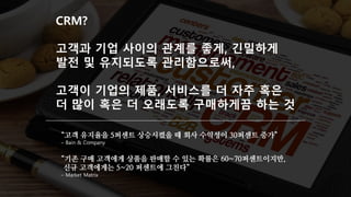 CRM?
고객과 기업 사이의 관계를 좋게, 긴밀하게
발전 및 유지되도록 관리함으로써,
고객이 기업의 제품, 서비스를 더 자주 혹은
더 많이 혹은 더 오래도록 구매하게끔 하는 것
“고객 유지율을 5퍼센트 상승시켰을 때 회사 수익성이 30퍼센트 증가”
– Bain & Company
“기존 구매 고객에게 상품을 판매할 수 있는 확률은 60~70퍼센트이지만,
신규 고객에게는 5~20 퍼센트에 그친다”
– Market Matrix
 