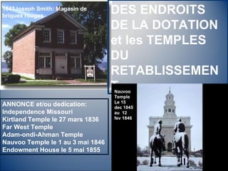 1843Joseph Smith: Magasin de briques rouges DES ENDROITS DE LA DOTATION et les TEMPLES DU RETABLISSEMENT Nauvoo Temple Le 15 dec 1845 au  12 fev 1846 ANNONCE et/ou dedication: Independence Missouri Kirtland Temple le 27 mars 1836 Far West Temple  Adam-ondi-Ahman Temple Nauvoo Temple le 1 au 3 mai 1846  Endowment House le 5 mai 1855 