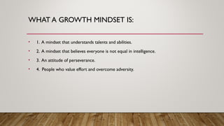 WHAT A GROWTH MINDSET IS:
• 1. A mindset that understands talents and abilities.
• 2. A mindset that believes everyone is not equal in intelligence.
• 3. An attitude of perseverance.
• 4. People who value effort and overcome adversity.
 