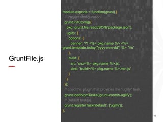 15
GruntFile.js
module.exports = function(grunt) {
// Project configuration.
grunt.initConfig({
pkg: grunt.file.readJSON('package.json'),
uglify: {
options: {
banner: '/*! <%= pkg.name %> <%=
grunt.template.today("yyyy-mm-dd") %> */n'
},
build: {
src: 'src/<%= pkg.name %>.js',
dest: 'build/<%= pkg.name %>.min.js'
}
}
});
// Load the plugin that provides the "uglify" task.
grunt.loadNpmTasks('grunt-contrib-uglify');
// Default task(s).
grunt.registerTask('default', ['uglify']);
};
 